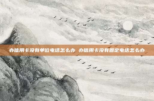 办信用卡没有单位电话怎么办 办信用卡没有固定电话怎么办