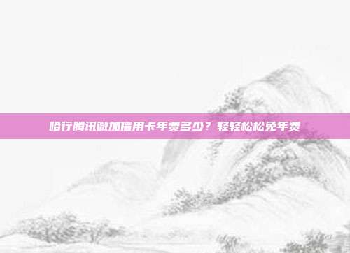 哈行腾讯微加信用卡年费多少?轻轻松松免年费