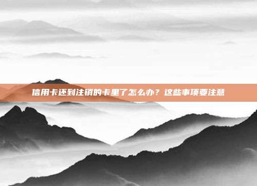 信用卡还到注销的卡里了怎么办?这些事项要注意