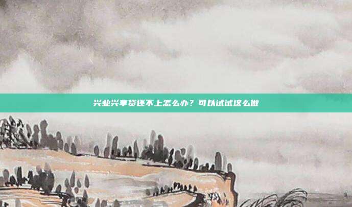 兴业兴享贷还不上怎么办?可以试试这么做