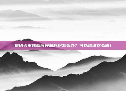 信用卡审核期间突然辞职怎么办?可以试试这么做!