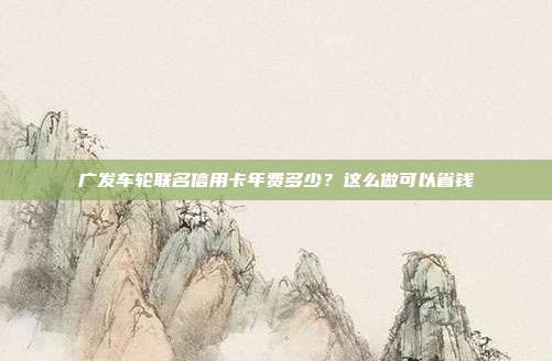 广发车轮联名信用卡年费多少?这么做可以省钱