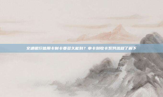 交通银行信用卡制卡要多久能到？申卡到收卡系列流程了解下