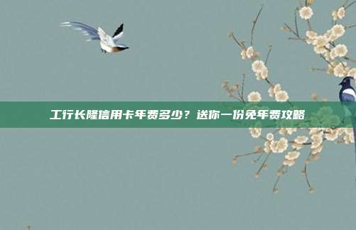工行长隆信用卡年费多少?送你一份免年费攻略