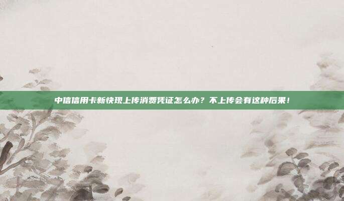 中信信用卡新快现上传消费凭证怎么办?不上传会有这种后果!