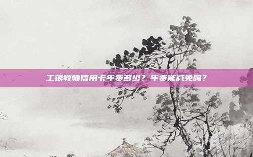 工银教师信用卡年费多少?年费能减免吗?