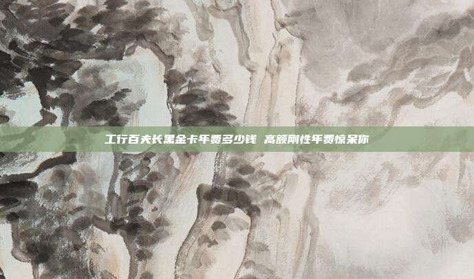 工行百夫长黑金卡年费多少钱 高额刚性年费惊呆你