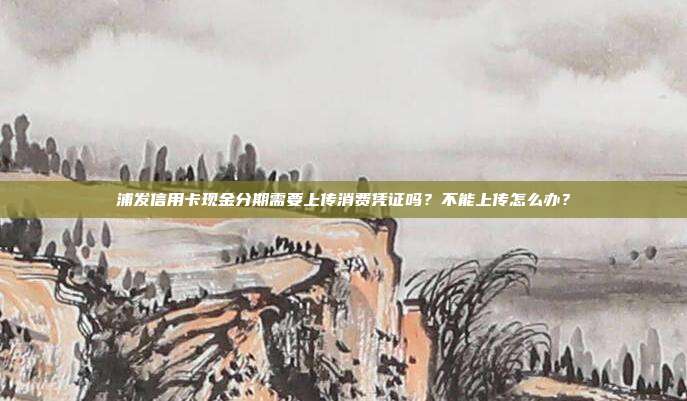 浦发信用卡现金分期需要上传消费凭证吗?不能上传怎么办?