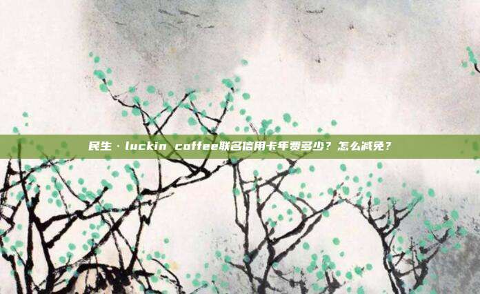 民生·luckin coffee联名信用卡年费多少?怎么减免?