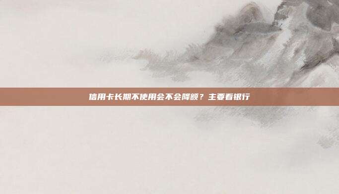 信用卡长期不使用会不会降额?主要看银行