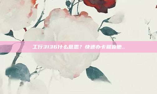 工行3136什么意思?快速办卡就靠他..