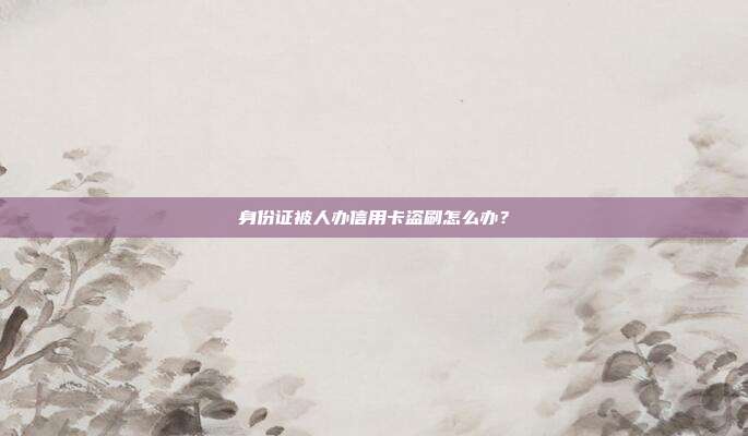 身份证被人办信用卡盗刷怎么办?