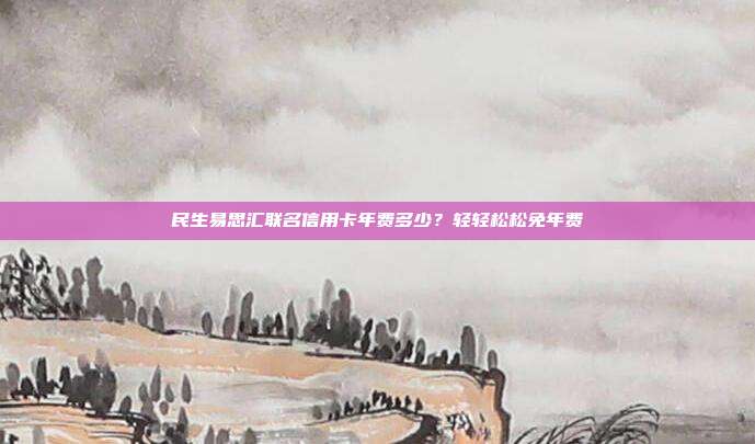 民生易思汇联名信用卡年费多少?轻轻松松免年费