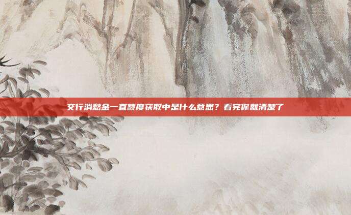 交行消愁金一直额度获取中是什么意思?看完你就清楚了