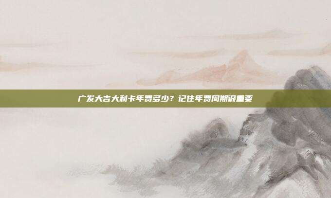 广发大吉大利卡年费多少?记住年费周期很重要
