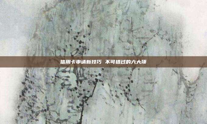 信用卡申请新技巧 不可错过的六大项
