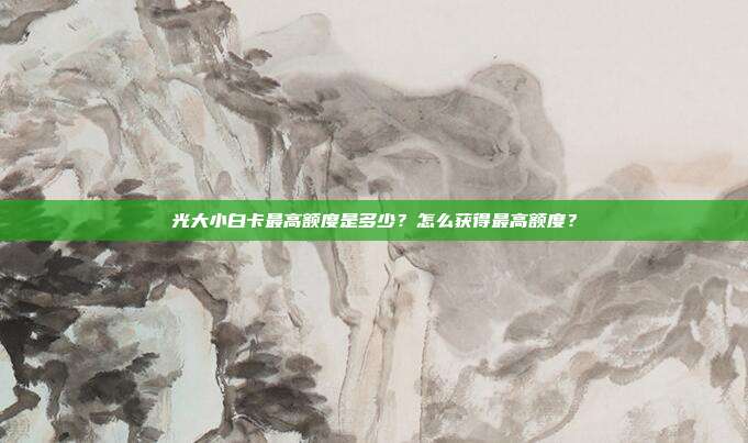 光大小白卡最高额度是多少？怎么获得最高额度？