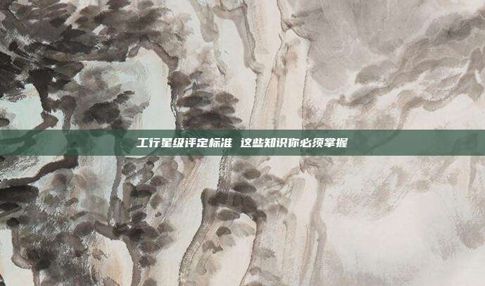 工行星级评定标准 这些知识你必须掌握