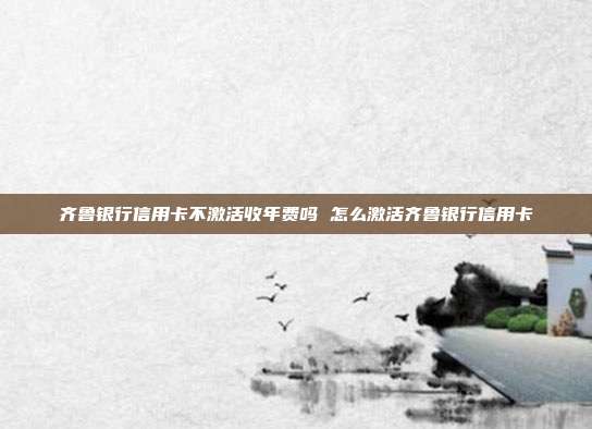 齐鲁银行信用卡不激活收年费吗 怎么激活齐鲁银行信用卡