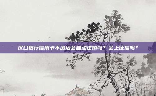 汉口银行信用卡不激活会自动注销吗?会上征信吗?