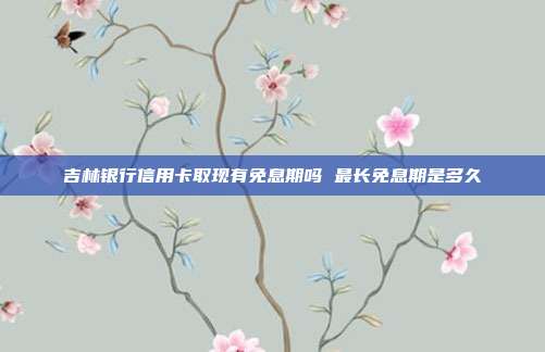 吉林银行信用卡取现有免息期吗 最长免息期是多久