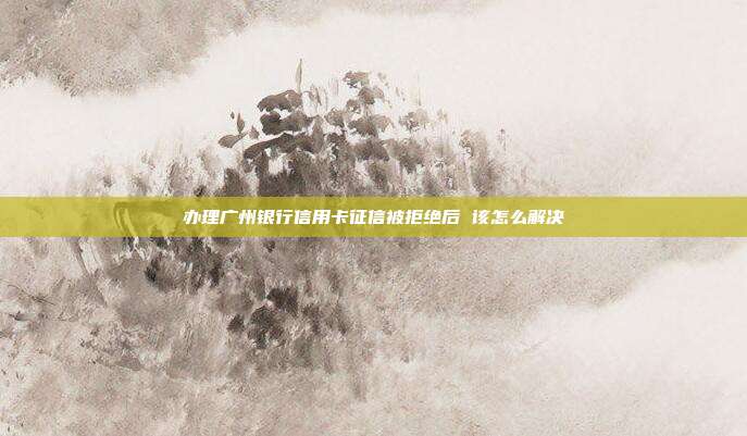 办理广州银行信用卡征信被拒绝后 该怎么解决