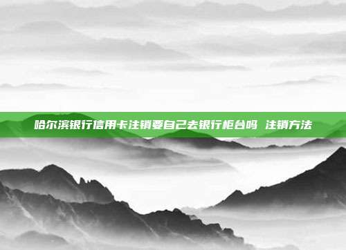 哈尔滨银行信用卡注销要自己去银行柜台吗 注销方法