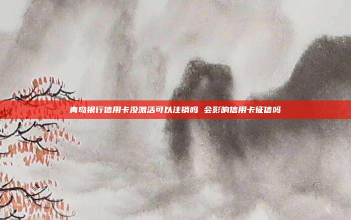 青岛银行信用卡没激活可以注销吗 会影响信用卡征信吗