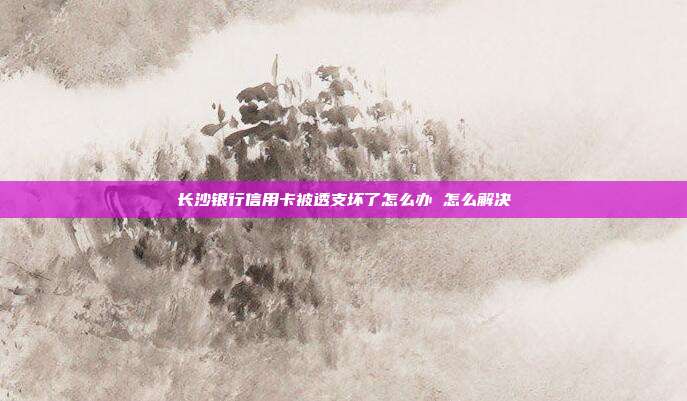 长沙银行信用卡被透支坏了怎么办 怎么解决