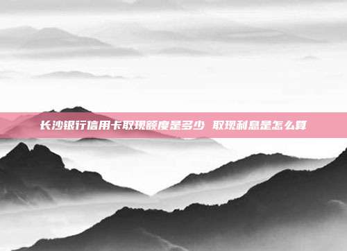长沙银行信用卡取现额度是多少 取现利息是怎么算