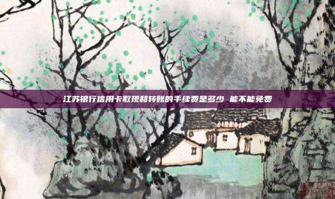 江苏银行信用卡取现和转账的手续费是多少 能不能免费