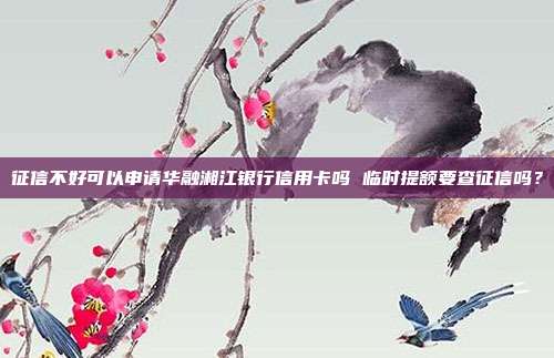 征信不好可以申请华融湘江银行信用卡吗 临时提额要查征信吗?
