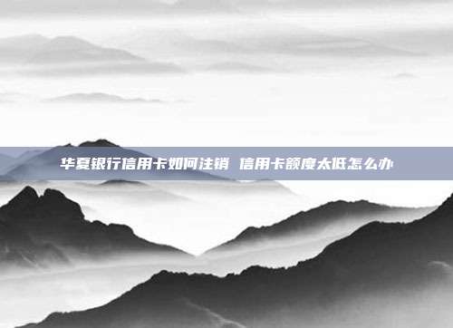 华夏银行信用卡如何注销 信用卡额度太低怎么办