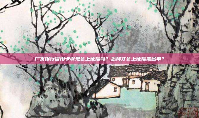 广发银行信用卡取现会上征信吗?怎样才会上征信黑名单?