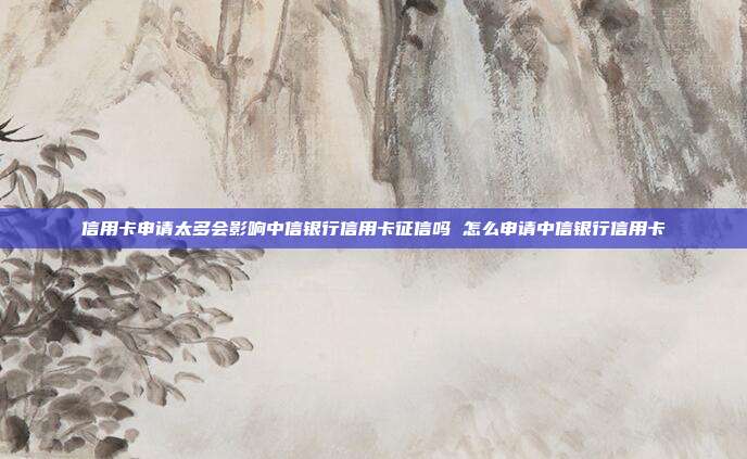 信用卡申请太多会影响中信银行信用卡征信吗 怎么申请中信银行信用卡