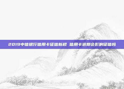 2019中信银行信用卡征信新规 信用卡逾期会影响征信吗