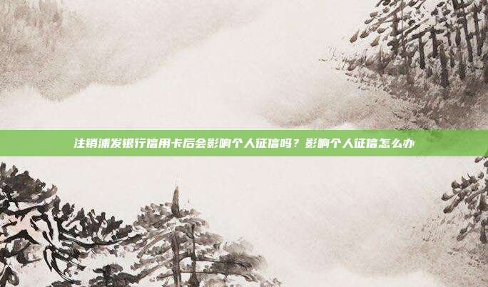 注销浦发银行信用卡后会影响个人征信吗?影响个人征信怎么办