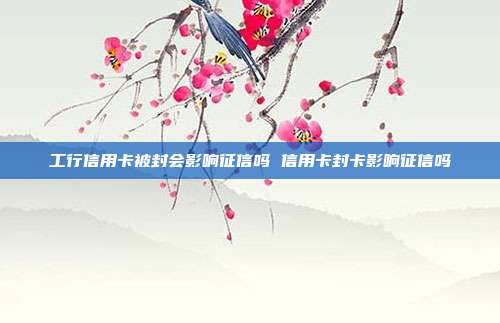 工行信用卡被封会影响征信吗 信用卡封卡影响征信吗