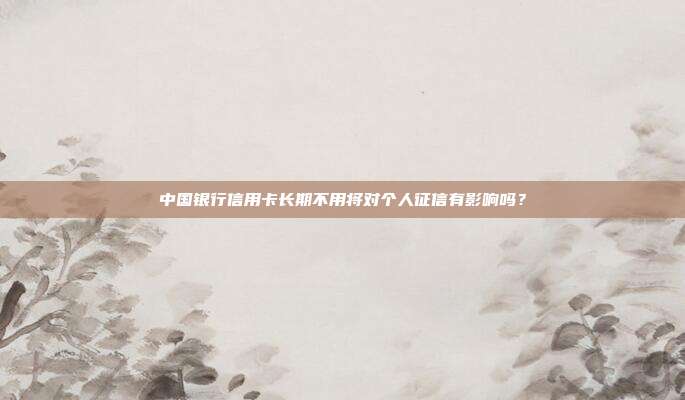 中国银行信用卡长期不用将对个人征信有影响吗？