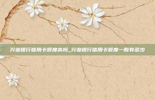 兴业银行信用卡额度高吗_兴业银行信用卡额度一般有多少