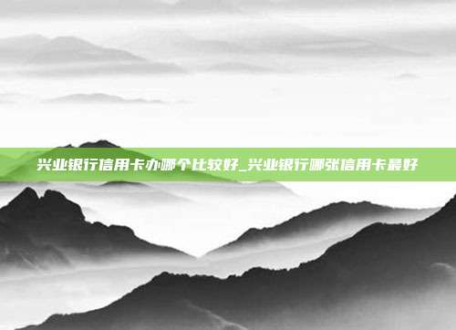 兴业银行信用卡办哪个比较好_兴业银行哪张信用卡最好