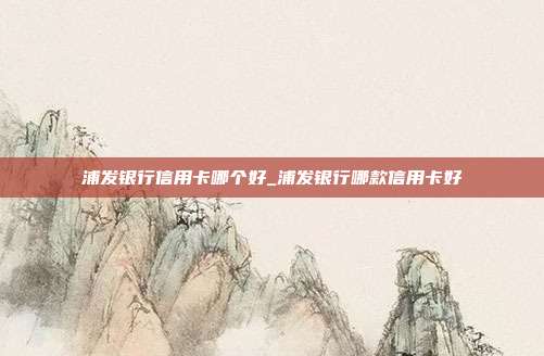 浦发银行信用卡哪个好_浦发银行哪款信用卡好