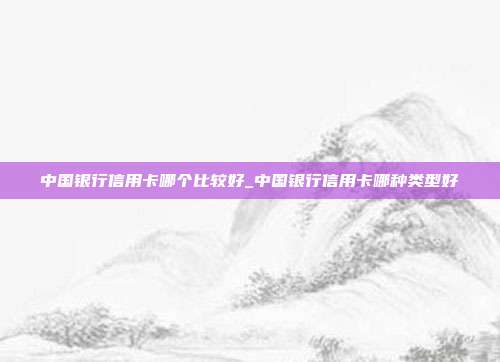 中国银行信用卡哪个比较好_中国银行信用卡哪种类型好