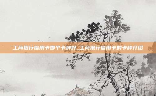工商银行信用卡哪个卡种好_工商银行信用卡的卡种介绍