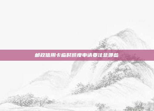 邮政信用卡临时额度申请要注意哪些