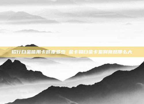 招行白金信用卡额度多少 金卡和白金卡差别竟然那么大