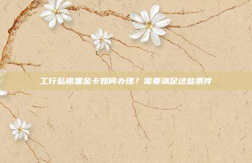 工行私银黑金卡如何办理?需要满足这些条件