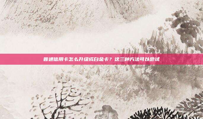 普通信用卡怎么升级成白金卡?这三种方法可以尝试