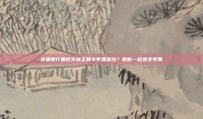 交通银行重庆火锅主题卡年费多少?教你一招免交年费
