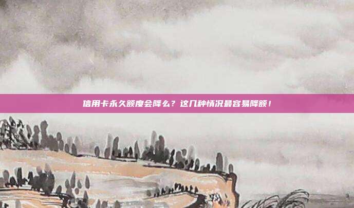 信用卡永久额度会降么?这几种情况最容易降额!